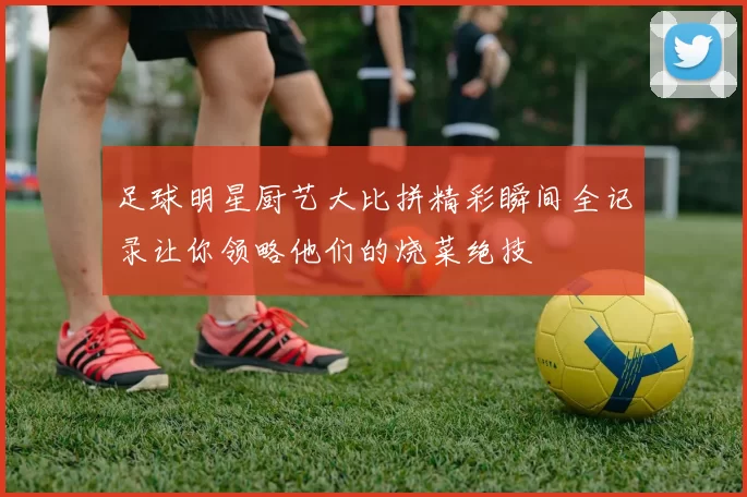 足球明星厨艺大比拼精彩瞬间全记录让你领略他们的烧菜绝技