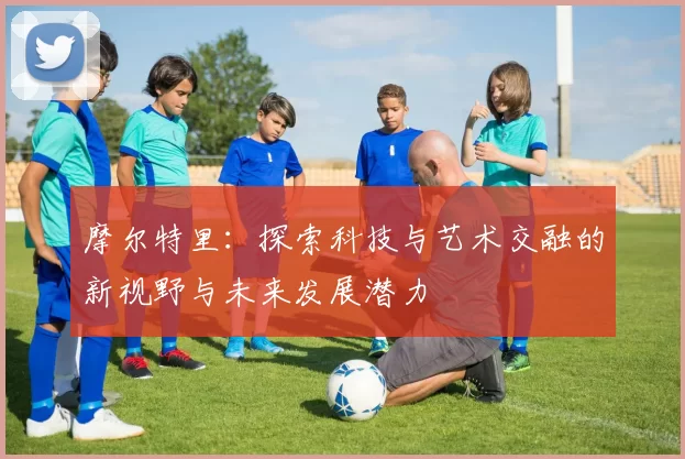摩尔特里：探索科技与艺术交融的新视野与未来发展潜力