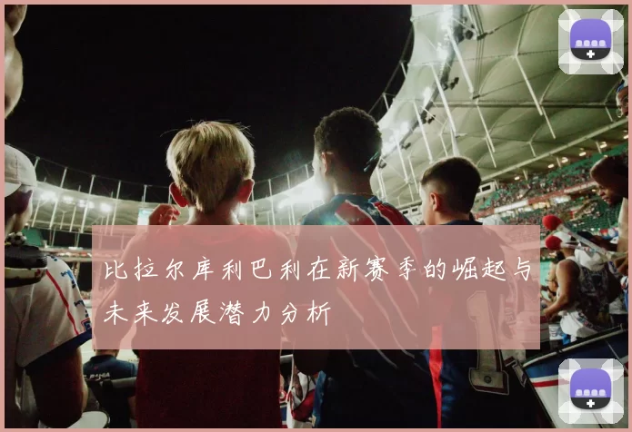 比拉尔库利巴利在新赛季的崛起与未来发展潜力分析