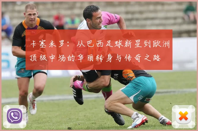 卡塞米罗：从巴西足球新星到欧洲顶级中场的华丽转身与传奇之路