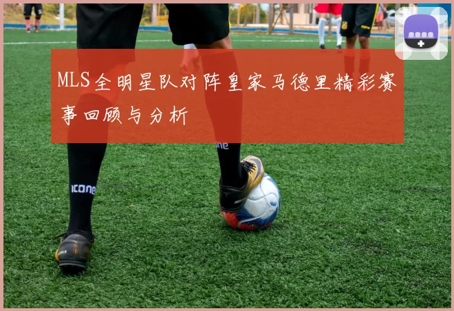 MLS全明星队对阵皇家马德里精彩赛事回顾与分析