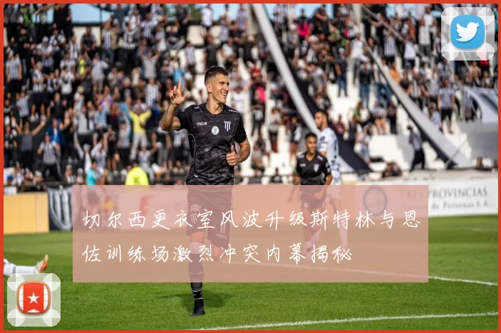 切尔西更衣室风波升级斯特林与恩佐训练场激烈冲突内幕揭秘