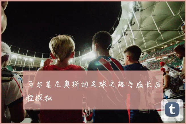 马尔基尼奥斯的足球之路与成长历程探秘