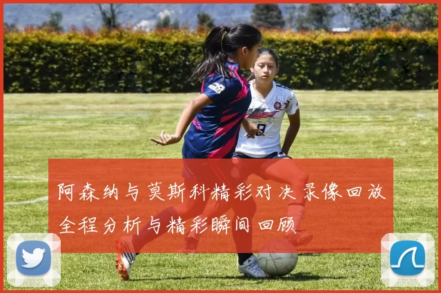 阿森纳与莫斯科精彩对决录像回放全程分析与精彩瞬间回顾