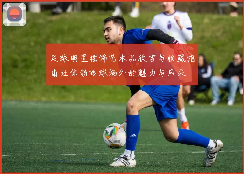 足球明星摆饰艺术品欣赏与收藏指南让你领略球场外的魅力与风采