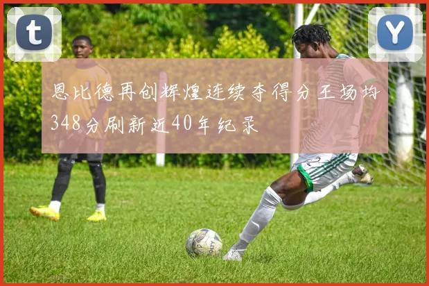 恩比德再创辉煌连续夺得分王场均348分刷新近40年纪录