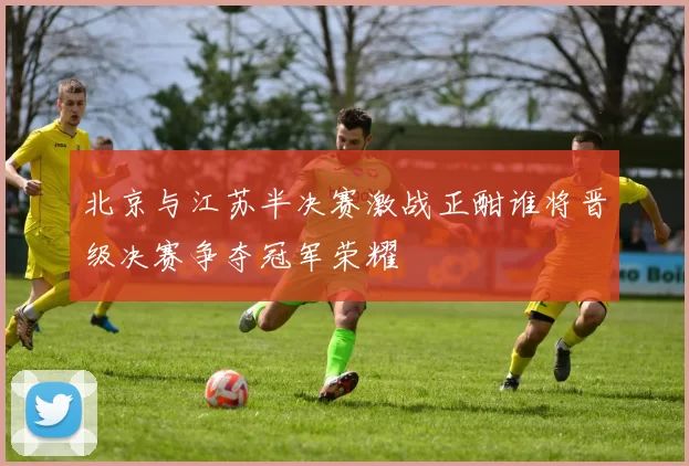 北京与江苏半决赛激战正酣谁将晋级决赛争夺冠军荣耀